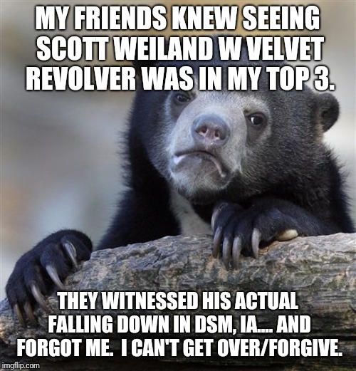 Confession Bear Meme | MY FRIENDS KNEW SEEING SCOTT WEILAND W VELVET REVOLVER WAS IN MY TOP 3. THEY WITNESSED HIS ACTUAL FALLING DOWN IN DSM, IA.... AND FORGOT ME.  I CAN'T GET OVER/FORGIVE. | image tagged in memes,confession bear | made w/ Imgflip meme maker