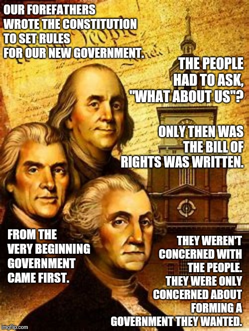 I Never Thought Both Parties Of A Government Could Be So Bad It Would Make Americans Question Our Forefather's Motives | OUR FOREFATHERS WROTE THE CONSTITUTION TO SET RULES FOR OUR NEW GOVERNMENT. THE PEOPLE HAD TO ASK, "WHAT ABOUT US"? ONLY THEN WAS THE BILL OF RIGHTS WAS WRITTEN. THEY WEREN'T CONCERNED WITH THE PEOPLE.  THEY WERE ONLY CONCERNED ABOUT FORMING A GOVERNMENT THEY WANTED. FROM THE VERY BEGINNING GOVERNMENT CAME FIRST. | image tagged in memes,government corruption,big government,us government,evil government,go home you're drunk | made w/ Imgflip meme maker