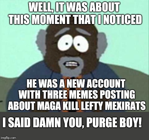 Tree Fiddy | WELL, IT WAS ABOUT THIS MOMENT THAT I NOTICED; HE WAS A NEW ACCOUNT WITH THREE MEMES POSTING ABOUT MAGA KILL LEFTY MEXIRATS; I SAID DAMN YOU, PURGE BOY! | image tagged in tree fiddy | made w/ Imgflip meme maker