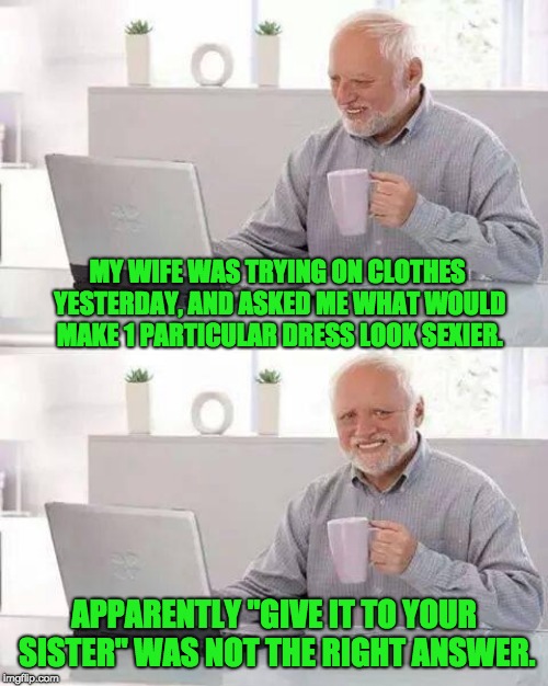 Hide the Pain Harold | MY WIFE WAS TRYING ON CLOTHES YESTERDAY, AND ASKED ME WHAT WOULD MAKE 1 PARTICULAR DRESS LOOK SEXIER. APPARENTLY "GIVE IT TO YOUR SISTER" WAS NOT THE RIGHT ANSWER. | image tagged in memes,hide the pain harold | made w/ Imgflip meme maker