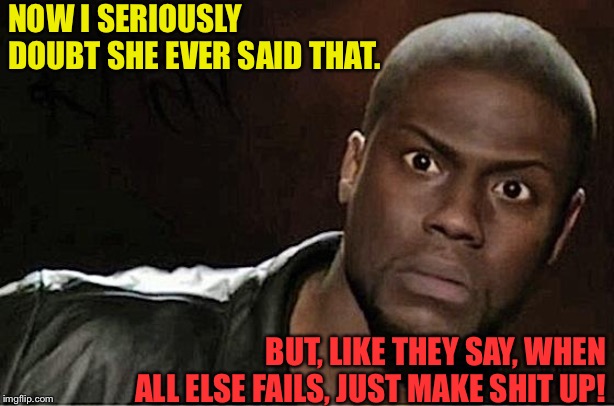 Kevin Hart Meme | NOW I SERIOUSLY DOUBT SHE EVER SAID THAT. BUT, LIKE THEY SAY, WHEN ALL ELSE FAILS, JUST MAKE SHIT UP! | image tagged in memes,kevin hart | made w/ Imgflip meme maker