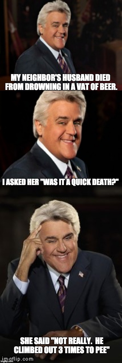 Jay Leno joke or bad pun | MY NEIGHBOR'S HUSBAND DIED FROM DROWNING IN A VAT OF BEER. I ASKED HER "WAS IT A QUICK DEATH?"; SHE SAID "NOT REALLY.  HE CLIMBED OUT 3 TIMES TO PEE" | image tagged in jay leno joke or bad pun | made w/ Imgflip meme maker