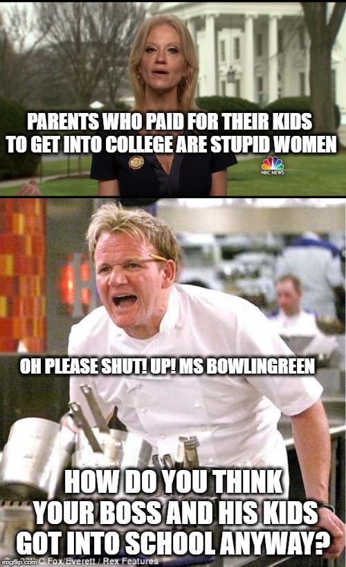 Without a doubt the most incapable, corrupt, and unintelligent administration in the history of the United States or longer.  | PARENTS WHO PAID FOR THEIR KIDS TO GET INTO COLLEGE ARE STUPID WOMEN; OH PLEASE SHUT! UP! MS BOWLINGREEN; HOW DO YOU THINK YOUR BOSS AND HIS KIDS GOT INTO SCHOOL ANYWAY? | image tagged in memes,chef gordon ramsay,kelly ann conway,politics,college,maga | made w/ Imgflip meme maker