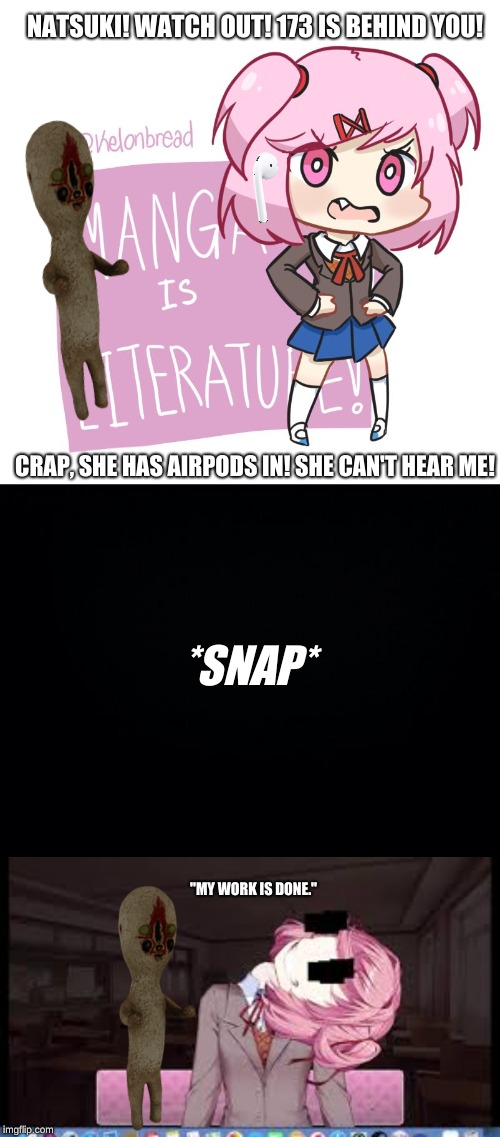 This is what REALLY happened... | NATSUKI! WATCH OUT! 173 IS BEHIND YOU! CRAP, SHE HAS AIRPODS IN! SHE CAN'T HEAR ME! *SNAP*; "MY WORK IS DONE." | image tagged in natsuki,scp,airpods | made w/ Imgflip meme maker