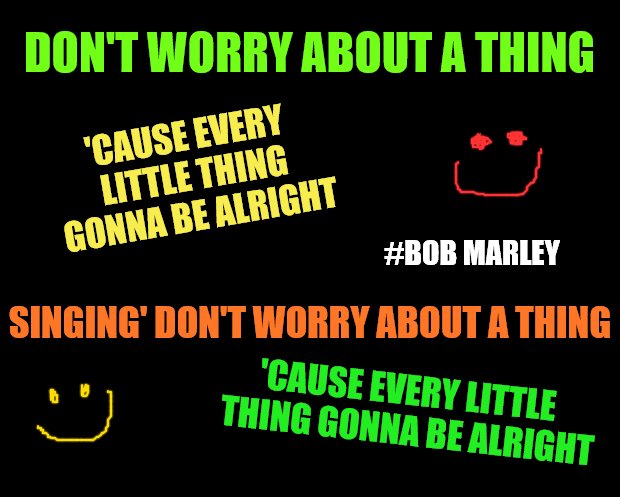 solid black | DON'T WORRY ABOUT A THING; 'CAUSE EVERY LITTLE THING GONNA BE ALRIGHT; #BOB MARLEY; SINGING' DON'T WORRY ABOUT A THING; 'CAUSE EVERY LITTLE THING GONNA BE ALRIGHT | image tagged in solid black | made w/ Imgflip meme maker