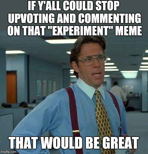 Still on front page?   | IF Y'ALL COULD STOP UPVOTING AND COMMENTING ON THAT "EXPERIMENT" MEME; THAT WOULD BE GREAT | image tagged in memes,that would be great,fishing for upvotes,just stop,getting old,unoriginal | made w/ Imgflip meme maker