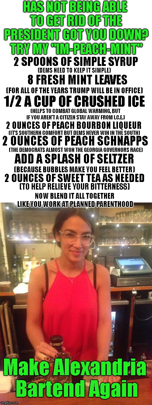 So "Impeachment" may be off the table but that doesn't mean you can' enjoy an "Im-Peach-Mint" #MABA | HAS NOT BEING ABLE TO GET RID OF THE PRESIDENT GOT YOU DOWN? TRY MY "IM-PEACH-MINT"; 2 SPOONS OF SIMPLE SYRUP; (DEMS NEED TO KEEP IT SIMPLE); 8 FRESH MINT LEAVES; (FOR ALL OF THE YEARS TRUMP WILL BE IN OFFICE); 1/2 A CUP OF CRUSHED ICE; (HELPS TO COMBAT GLOBAL WARMING, BUT IF YOU AREN'T A CITIZEN STAY AWAY FROM I.C.E.); 2 OUNCES OF PEACH BOURBON LIQUEUR; (IT'S SOUTHERN COMFORT BUT DEMS NEVER WIN IN THE SOUTH); 2 OUNCES OF PEACH SCHNAPPS; (THE DEMOCRATS ALMOST WON THE GEORGIA GOVERNORS RACE); ADD A SPLASH OF SELTZER; (BECAUSE BUBBLES MAKE YOU FEEL BETTER); 2 OUNCES OF SWEET TEA AS NEEDED; (TO HELP RELIEVE YOUR BITTERNESS); NOW BLEND IT ALL TOGETHER LIKE YOU WORK AT PLANNED PARENTHOOD; Make Alexandria Bartend Again | image tagged in make alexandria bartend again,president trump,aoc,crazy alexandria ocasio-cortez,maba | made w/ Imgflip meme maker