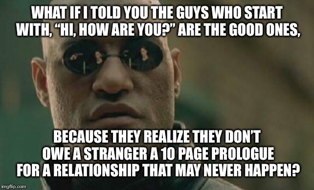 Online Dating. | WHAT IF I TOLD YOU THE GUYS WHO START WITH, “HI, HOW ARE YOU?” ARE THE GOOD ONES, BECAUSE THEY REALIZE THEY DON’T OWE A STRANGER A 10 PAGE PROLOGUE FOR A RELATIONSHIP THAT MAY NEVER HAPPEN? | image tagged in memes,matrix morpheus | made w/ Imgflip meme maker