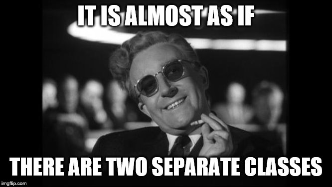 dr strangelove | IT IS ALMOST AS IF THERE ARE TWO SEPARATE CLASSES | image tagged in dr strangelove | made w/ Imgflip meme maker