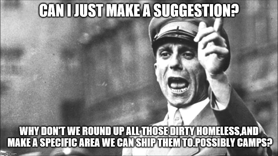 Goebbels | CAN I JUST MAKE A SUGGESTION? WHY DON'T WE ROUND UP ALL THOSE DIRTY HOMELESS,AND MAKE A SPECIFIC AREA WE CAN SHIP THEM TO.POSSIBLY CAMPS? | image tagged in goebbels | made w/ Imgflip meme maker