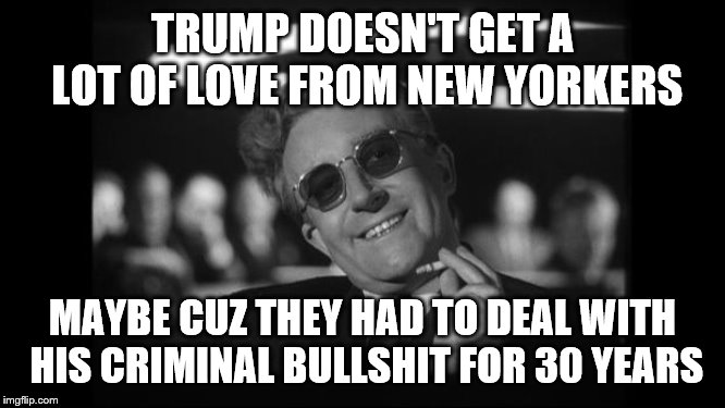 dr strangelove | TRUMP DOESN'T GET A LOT OF LOVE FROM NEW YORKERS MAYBE CUZ THEY HAD TO DEAL WITH HIS CRIMINAL BULLSHIT FOR 30 YEARS | image tagged in dr strangelove | made w/ Imgflip meme maker