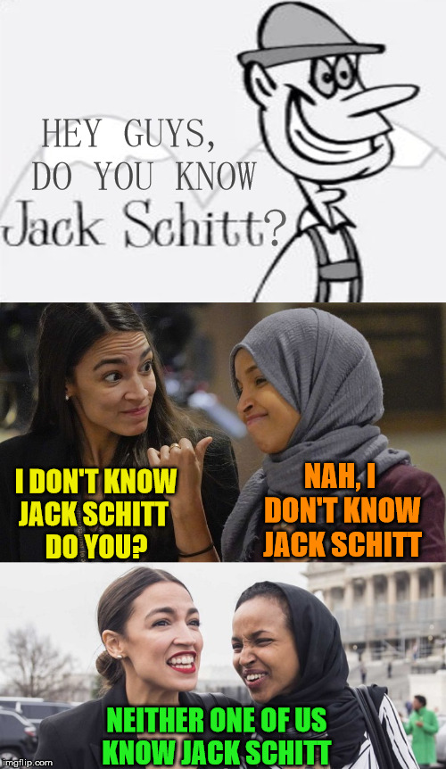 Do you know Jack Schitt? | HEY GUYS, DO YOU KNOW; ? I DON'T KNOW     JACK SCHITT            DO YOU? NAH, I DON'T KNOW JACK SCHITT; NEITHER ONE OF US     KNOW JACK SCHITT | image tagged in alexandria ocasio cortez,jack schitt,ilhan omar,the more you know,memes,politics | made w/ Imgflip meme maker