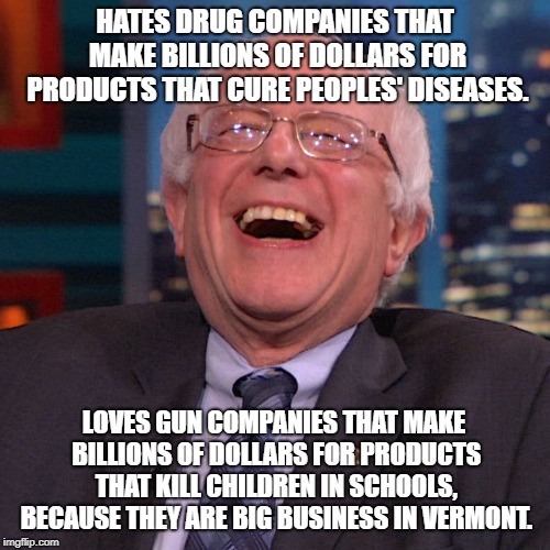Bernie Sanders laughing | HATES DRUG COMPANIES THAT MAKE BILLIONS OF DOLLARS FOR PRODUCTS THAT CURE PEOPLES' DISEASES. LOVES GUN COMPANIES THAT MAKE BILLIONS OF DOLLARS FOR PRODUCTS THAT KILL CHILDREN IN SCHOOLS, BECAUSE THEY ARE BIG BUSINESS IN VERMONT. | image tagged in bernie sanders laughing | made w/ Imgflip meme maker