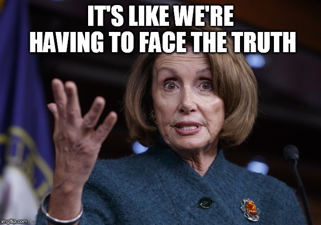 Good old Nancy Pelosi | IT'S LIKE WE'RE HAVING TO FACE THE TRUTH | image tagged in good old nancy pelosi | made w/ Imgflip meme maker
