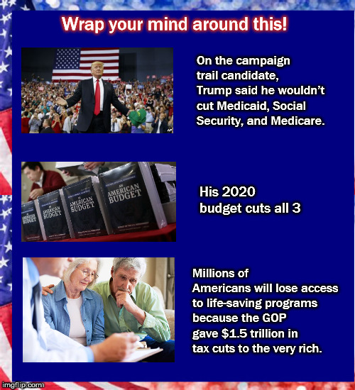 Wrap your mind around this! On the campaign trail candidate, Trump said he wouldn’t cut Medicaid, Social Security, and Medicare. His 2020 budget cuts all 3; Millions of Americans will lose access to life-saving programs because the GOP gave $1.5 trillion in tax cuts to the very rich. | image tagged in taxcuts,budget,mega,trump,socialsecurity | made w/ Imgflip meme maker