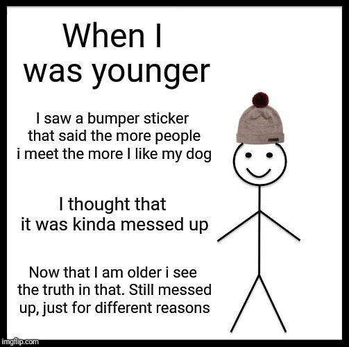 Be Like Bill Meme | When I was younger; I saw a bumper sticker that said the more people i meet the more I like my dog; I thought that it was kinda messed up; Now that I am older i see the truth in that. Still messed up, just for different reasons | image tagged in memes,be like bill | made w/ Imgflip meme maker