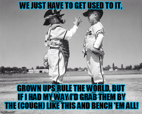 What happens when grown ups are too old to grow up........ | WE JUST HAVE TO GET USED TO IT, GROWN UPS RULE THE WORLD, BUT IF I HAD MY WAY I'D GRAB THEM BY THE (COUGH) LIKE THIS AND BENCH 'EM ALL! | image tagged in kids baseball | made w/ Imgflip meme maker