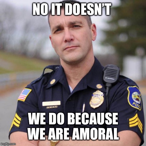 Cop | NO IT DOESN’T WE DO BECAUSE WE ARE AMORAL | image tagged in cop | made w/ Imgflip meme maker