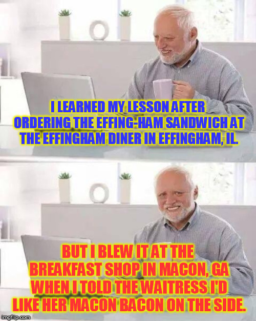 If you were alive in the 1970's you may remember the Tee shirt...... | I LEARNED MY LESSON AFTER ORDERING THE EFFING-HAM SANDWICH AT THE EFFINGHAM DINER IN EFFINGHAM, IL. BUT I BLEW IT AT THE BREAKFAST SHOP IN MACON, GA WHEN I TOLD THE WAITRESS I'D LIKE HER MACON BACON ON THE SIDE. | image tagged in memes,hide the pain harold | made w/ Imgflip meme maker