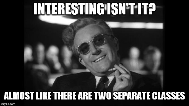 dr strangelove | INTERESTING ISN'T IT? ALMOST LIKE THERE ARE TWO SEPARATE CLASSES | image tagged in dr strangelove | made w/ Imgflip meme maker