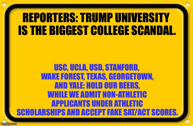 Operation Varsity Blues vs. Trump University | REPORTERS: TRUMP UNIVERSITY IS THE BIGGEST COLLEGE SCANDAL. USC, UCLA, USD, STANFORD, WAKE FOREST, TEXAS, GEORGETOWN, AND YALE: HOLD OUR BEERS, WHILE WE ADMIT NON-ATHLETIC APPLICANTS UNDER ATHLETIC SCHOLARSHIPS AND ACCEPT FAKE SAT/ACT SCORES. | image tagged in memes,blank yellow sign,operation varsity blues,trump university,college,fake | made w/ Imgflip meme maker