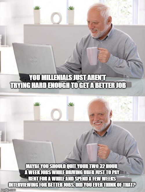 Old man cup of coffee | YOU MILLENIALS JUST AREN'T TRYING HARD ENOUGH TO GET A BETTER JOB MAYBE YOU SHOULD QUIT YOUR TWO 32 HOUR A WEEK JOBS WHILE DRIVING UBER JUST | image tagged in old man cup of coffee | made w/ Imgflip meme maker