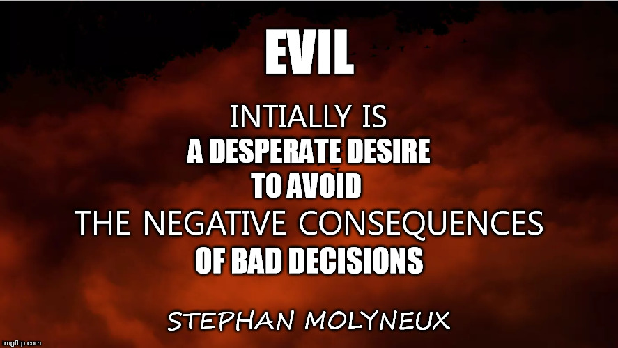 Evil | EVIL; INTIALLY IS; A DESPERATE DESIRE; TO AVOID; THE NEGATIVE CONSEQUENCES; OF BAD DECISIONS; STEPHAN MOLYNEUX | image tagged in evil,desire,negative,escape,consequences,bad decision | made w/ Imgflip meme maker