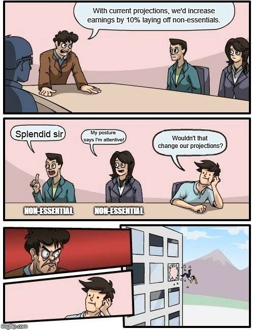 Boardroom Meeting Suggestion Meme | With current projections, we'd increase earnings by 10% laying off non-essentials. Splendid sir; My posture says I'm attentive! Wouldn't that change our projections? NON-ESSENTIAL; NON-ESSENTIAL | image tagged in memes,boardroom meeting suggestion | made w/ Imgflip meme maker
