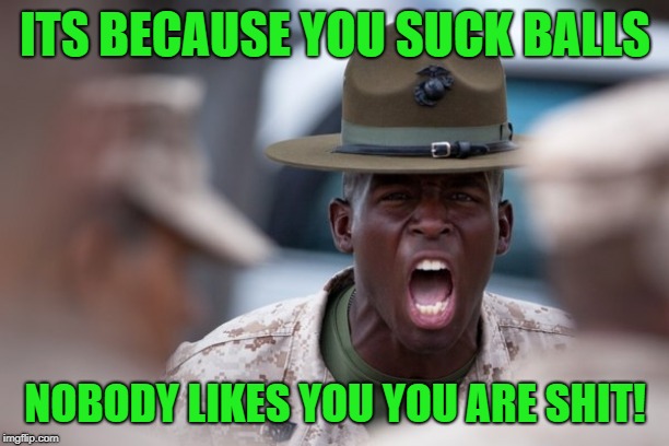 sergeant yelling | ITS BECAUSE YOU SUCK BALLS NOBODY LIKES YOU YOU ARE SHIT! | image tagged in sergeant yelling | made w/ Imgflip meme maker