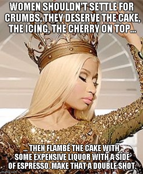 Nicki Minaj Queen Crown | WOMEN SHOULDN'T SETTLE FOR CRUMBS, THEY DESERVE THE CAKE, THE ICING, THE CHERRY ON TOP... ... THEN FLAMBÉ THE CAKE WITH SOME EXPENSIVE LIQUOR WITH A SIDE OF ESPRESSO. MAKE THAT A DOUBLE SHOT. | image tagged in nicki minaj queen crown | made w/ Imgflip meme maker