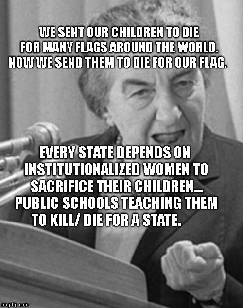 golda meir | WE SENT OUR CHILDREN TO DIE FOR MANY FLAGS AROUND THE WORLD.  NOW WE SEND THEM TO DIE FOR OUR FLAG. EVERY STATE DEPENDS ON INSTITUTIONALIZED WOMEN TO SACRIFICE THEIR CHILDREN... PUBLIC SCHOOLS TEACHING THEM TO KILL/ DIE FOR A STATE. | image tagged in golda meir | made w/ Imgflip meme maker