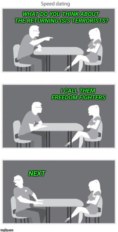 Speed dating | WHAT DO YOU THINK ABOUT THE RETURNING ISIS TERRORISTS? I CALL THEM FREEDOM FIGHTERS; NEXT | image tagged in speed dating,isis,terrorists,terrorism,freedom fighters | made w/ Imgflip meme maker