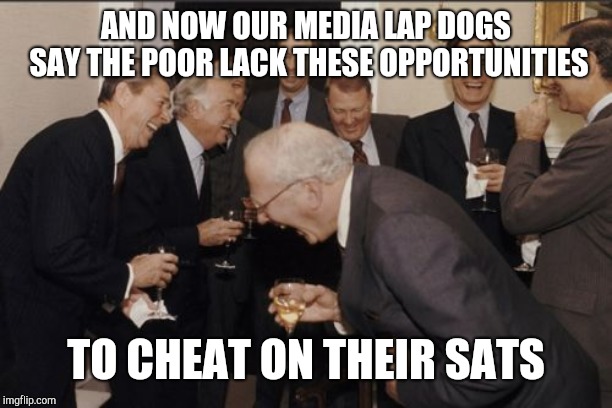 Laughing Men In Suits Meme | AND NOW OUR MEDIA LAP DOGS SAY THE POOR LACK THESE OPPORTUNITIES TO CHEAT ON THEIR SATS | image tagged in memes,laughing men in suits | made w/ Imgflip meme maker