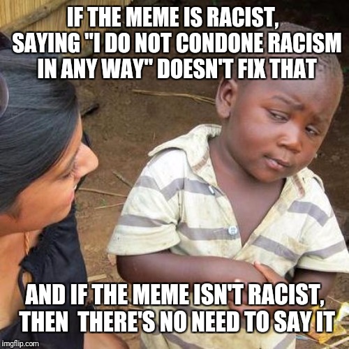 Third World Skeptical Kid Meme | IF THE MEME IS RACIST,  SAYING "I DO NOT CONDONE RACISM IN ANY WAY" DOESN'T FIX THAT AND IF THE MEME ISN'T RACIST, THEN  THERE'S NO NEED TO  | image tagged in memes,third world skeptical kid | made w/ Imgflip meme maker