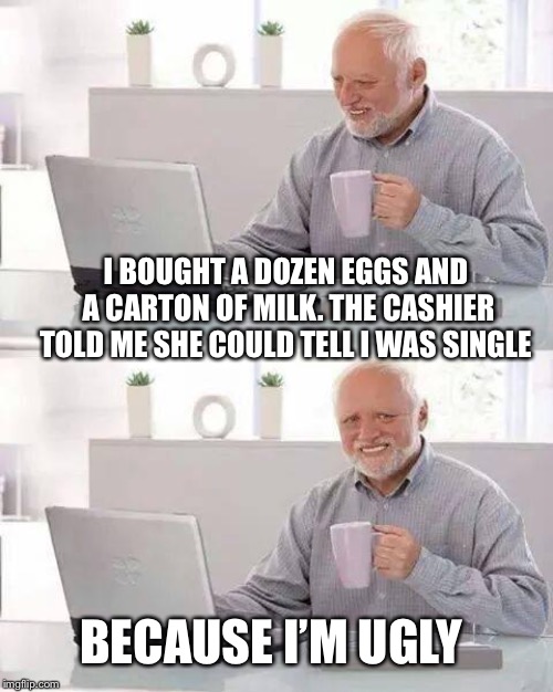 Hide the Pain Harold Meme | I BOUGHT A DOZEN EGGS AND A CARTON OF MILK. THE CASHIER TOLD ME SHE COULD TELL I WAS SINGLE; BECAUSE I’M UGLY | image tagged in memes,hide the pain harold | made w/ Imgflip meme maker