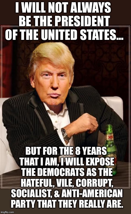 Trump is the last man standing between us and the hallucinogenic, socialist, liberal NUT JOBS!! | I WILL NOT ALWAYS BE THE PRESIDENT OF THE UNITED STATES... BUT FOR THE 8 YEARS THAT I AM, I WILL EXPOSE THE DEMOCRATS AS THE HATEFUL, VILE, CORRUPT, SOCIALIST, & ANTI-AMERICAN PARTY THAT THEY REALLY ARE. | image tagged in trump most interesting man in the world,maga | made w/ Imgflip meme maker