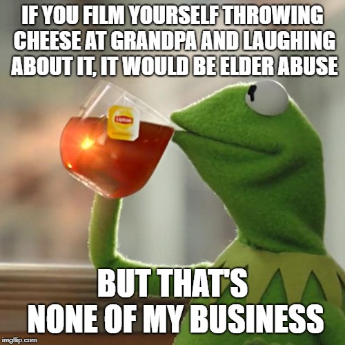 But That's None Of My Business Meme | IF YOU FILM YOURSELF THROWING CHEESE AT GRANDPA AND LAUGHING ABOUT IT, IT WOULD BE ELDER ABUSE; BUT THAT'S NONE OF MY BUSINESS | image tagged in memes,but thats none of my business,kermit the frog | made w/ Imgflip meme maker