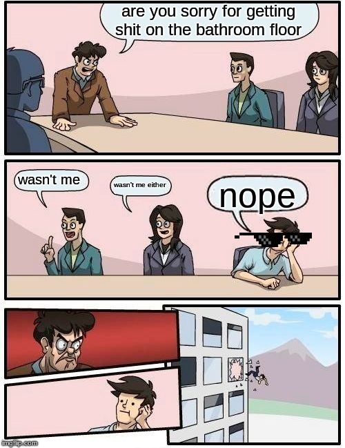 Boardroom Meeting Suggestion | are you sorry for getting shit on the bathroom floor; wasn't me; wasn't me either; nope | image tagged in memes,boardroom meeting suggestion | made w/ Imgflip meme maker