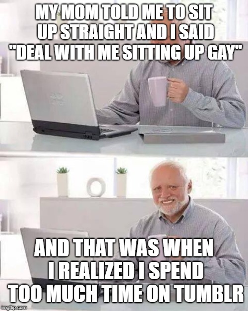 True story... I posted this on Tumblr before making a meme out of it on imgflip!  | MY MOM TOLD ME TO SIT UP STRAIGHT AND I SAID "DEAL WITH ME SITTING UP GAY"; AND THAT WAS WHEN I REALIZED I SPEND TOO MUCH TIME ON TUMBLR | image tagged in memes,hide the pain harold,tumblr | made w/ Imgflip meme maker