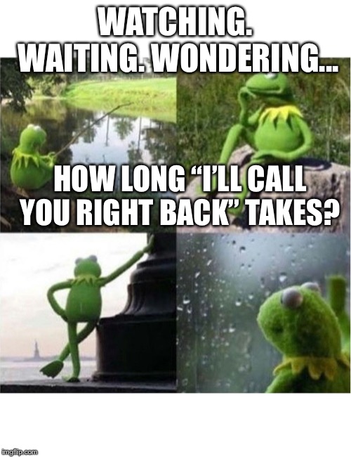 blank kermit waiting | WATCHING. WAITING. WONDERING... HOW LONG “I’LL CALL YOU RIGHT BACK” TAKES? | image tagged in blank kermit waiting | made w/ Imgflip meme maker