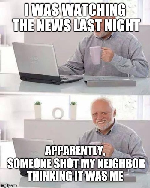 Hide the Pain Harold Meme | I WAS WATCHING THE NEWS LAST NIGHT APPARENTLY, SOMEONE SHOT MY NEIGHBOR THINKING IT WAS ME | image tagged in memes,hide the pain harold | made w/ Imgflip meme maker