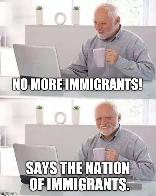 Hide the Pain Harold | NO MORE IMMIGRANTS! SAYS THE NATION OF IMMIGRANTS. | image tagged in memes,hide the pain harold | made w/ Imgflip meme maker