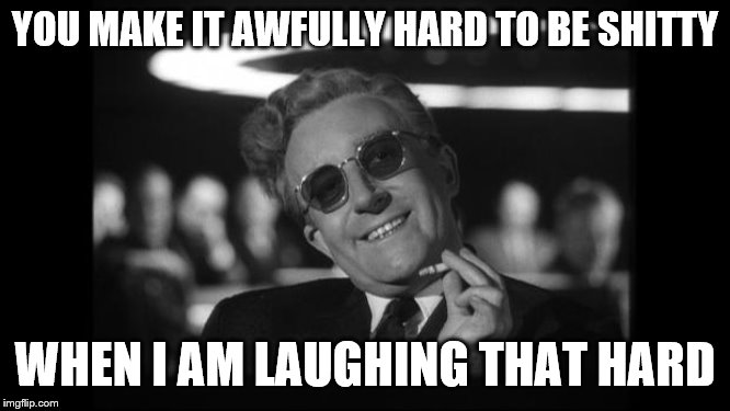 dr strangelove | YOU MAKE IT AWFULLY HARD TO BE SHITTY WHEN I AM LAUGHING THAT HARD | image tagged in dr strangelove | made w/ Imgflip meme maker