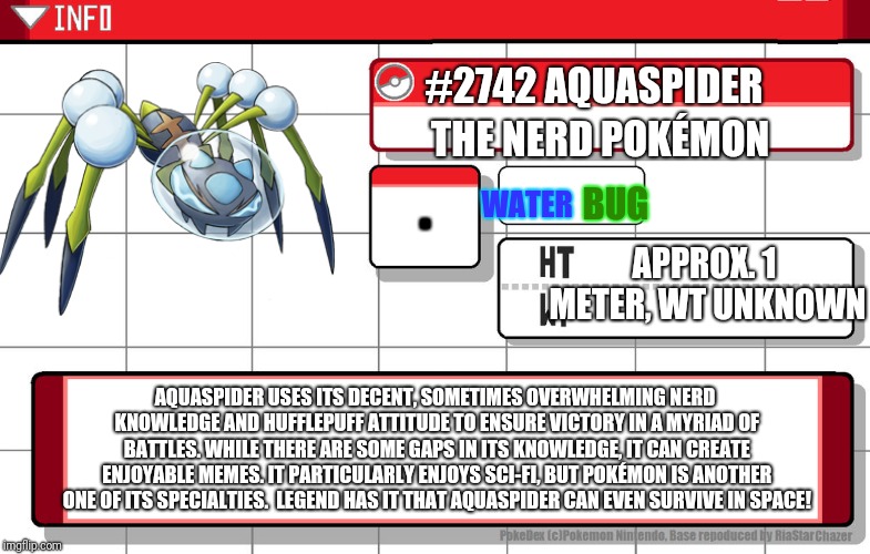Imgflip username pokedex | #2742 AQUASPIDER; THE NERD POKÉMON; . WATER; BUG; APPROX. 1 METER, WT
UNKNOWN; AQUASPIDER USES ITS DECENT, SOMETIMES OVERWHELMING NERD KNOWLEDGE AND HUFFLEPUFF ATTITUDE TO ENSURE VICTORY IN A MYRIAD OF BATTLES. WHILE THERE ARE SOME GAPS IN ITS KNOWLEDGE, IT CAN CREATE ENJOYABLE MEMES. IT PARTICULARLY ENJOYS SCI-FI, BUT POKÉMON IS ANOTHER ONE OF ITS SPECIALTIES.  LEGEND HAS IT THAT AQUASPIDER CAN EVEN SURVIVE IN SPACE! | image tagged in imgflip username pokedex | made w/ Imgflip meme maker
