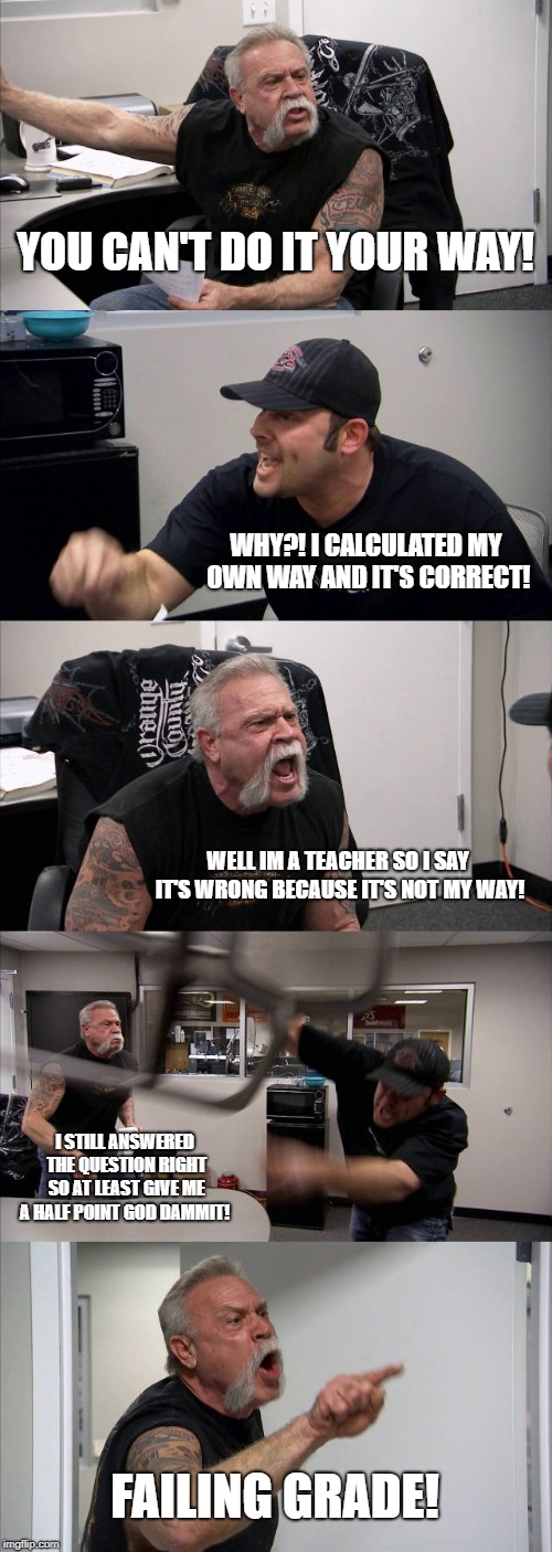 American Chopper Argument Meme | YOU CAN'T DO IT YOUR WAY! WHY?! I CALCULATED MY OWN WAY AND IT'S CORRECT! WELL IM A TEACHER SO I SAY IT'S WRONG BECAUSE IT'S NOT MY WAY! I STILL ANSWERED THE QUESTION RIGHT SO AT LEAST GIVE ME A HALF POINT GOD DAMMIT! FAILING GRADE! | image tagged in memes,american chopper argument | made w/ Imgflip meme maker