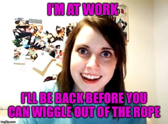 Overly Attached Girlfriend Meme | I’M AT WORK I’LL BE BACK BEFORE YOU CAN WIGGLE OUT OF THE ROPE | image tagged in memes,overly attached girlfriend | made w/ Imgflip meme maker