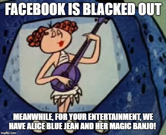 Alice Blue Jean Facebook | FACEBOOK IS BLACKED OUT; MEANWHILE, FOR YOUR ENTERTAINMENT, WE HAVE ALICE BLUE JEAN AND HER MAGIC BANJO! | image tagged in alice blue jean,magic banjo,facebook | made w/ Imgflip meme maker