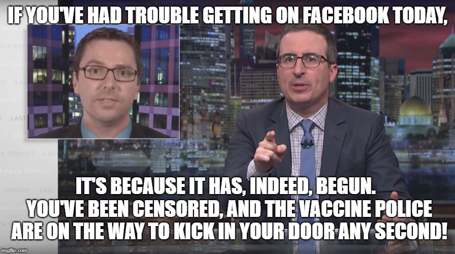 Vaccines John Oliver | IF YOU'VE HAD TROUBLE GETTING ON FACEBOOK TODAY, IT'S BECAUSE IT HAS, INDEED, BEGUN.  YOU'VE BEEN CENSORED, AND THE VACCINE POLICE ARE ON THE WAY TO KICK IN YOUR DOOR ANY SECOND! | image tagged in vaccines john oliver | made w/ Imgflip meme maker
