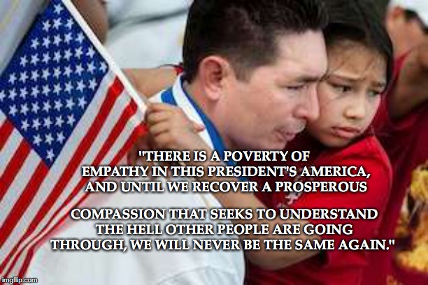 Patriot Flag Immigrant | "THERE IS A POVERTY OF EMPATHY IN THIS PRESIDENT'S AMERICA, AND UNTIL WE RECOVER A PROSPEROUS; COMPASSION THAT SEEKS TO UNDERSTAND THE HELL OTHER PEOPLE ARE GOING THROUGH, WE WILL NEVER BE THE SAME AGAIN." | image tagged in patriot flag immigrant | made w/ Imgflip meme maker