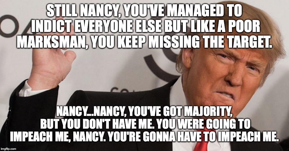 Wrath of Nancy | STILL NANCY, YOU'VE MANAGED TO INDICT EVERYONE ELSE BUT LIKE A POOR MARKSMAN, YOU KEEP MISSING THE TARGET. NANCY...NANCY, YOU'VE GOT MAJORITY, BUT YOU DON'T HAVE ME. YOU WERE GOING TO IMPEACH ME, NANCY. YOU'RE GONNA HAVE TO IMPEACH ME. | image tagged in president trump | made w/ Imgflip meme maker